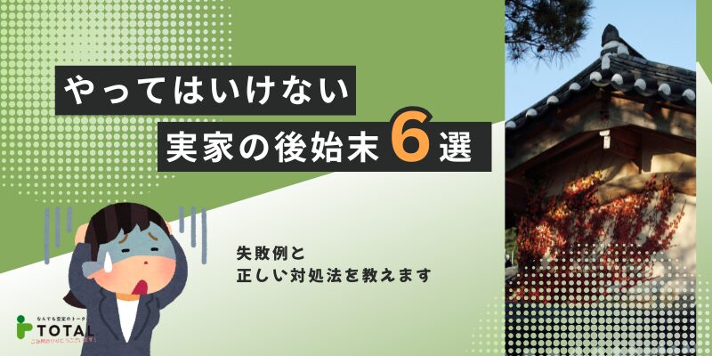 やってはいけない実家の後始末とは？失敗例と正しい対処法を解説